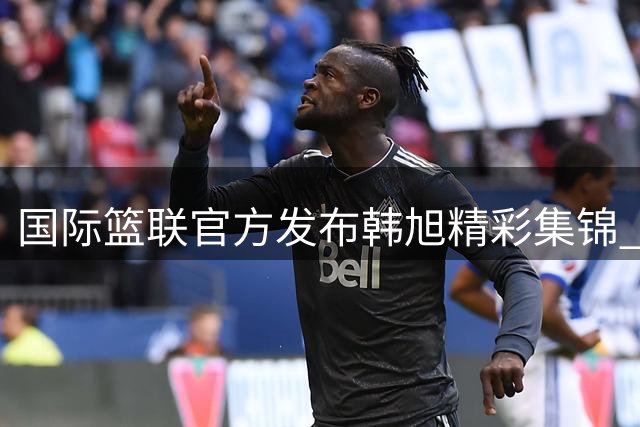 国际篮联官方发布韩旭精彩集锦 邀球迷畅谈其赛场表现